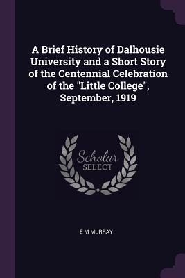 Read online A Brief History of Dalhousie University and a Short Story of the Centennial Celebration of the Little College, September, 1919 - E.M. Murray | ePub