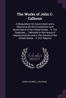 Read online The Works of John C. Calhoun: A Disquisition on Government and a Discourse on the Constitution and Government of the United States. - V. 2-4. Speeches  Delivered in the House of Representatives and in the Senate of the United States. - V. 5-6. Reports - John C. Calhoun file in ePub