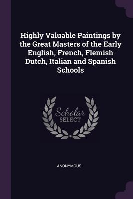 Read Highly Valuable Paintings by the Great Masters of the Early English, French, Flemish Dutch, Italian and Spanish Schools - Anonymous | ePub