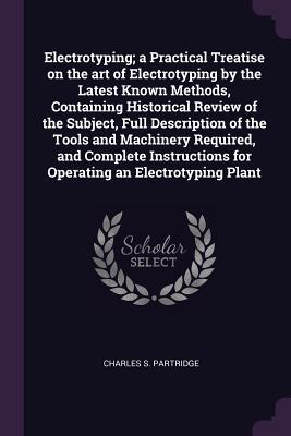 Read Electrotyping; A Practical Treatise on the Art of Electrotyping by the Latest Known Methods, Containing Historical Review of the Subject, Full Description of the Tools and Machinery Required, and Complete Instructions for Operating an Electrotyping Plant - Charles S. Partridge file in ePub