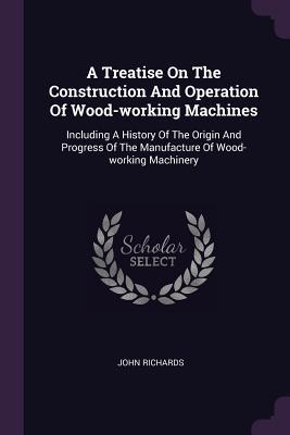 Download A Treatise on the Construction and Operation of Wood-Working Machines: Including a History of the Origin and Progress of the Manufacture of Wood-Working Machinery - John Richards | ePub