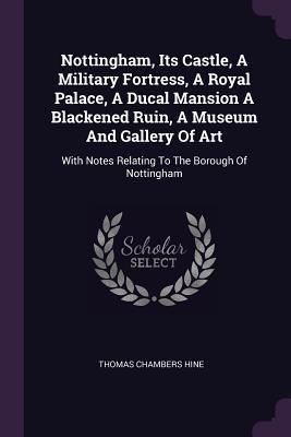 Read Nottingham, Its Castle, a Military Fortress, a Royal Palace, a Ducal Mansion a Blackened Ruin, a Museum and Gallery of Art: With Notes Relating to the Borough of Nottingham - Thomas Chambers Hine | PDF