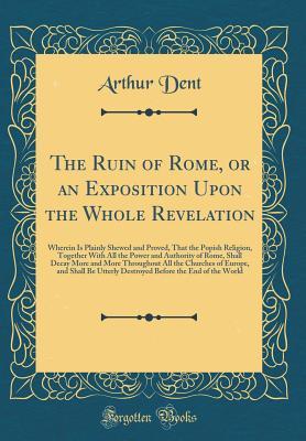 Read The Ruin of Rome, or an Exposition Upon the Whole Revelation: Wherein Is Plainly Shewed and Proved, That the Popish Religion, Together with All the Power and Authority of Rome, Shall Decay More and More Throughout All the Churches of Europe, and Shall Be - Arthur Dent | PDF