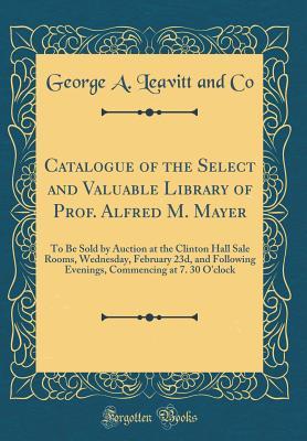 Read Catalogue of the Select and Valuable Library of Prof. Alfred M. Mayer: To Be Sold by Auction at the Clinton Hall Sale Rooms, Wednesday, February 23d, and Following Evenings, Commencing at 7. 30 O'Clock (Classic Reprint) - George a Leavitt and Co file in PDF
