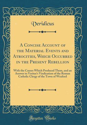 Read A Concise Account of the Material Events and Atrocities, Which Occurred in the Present Rebellion: With the Causes Which Produced Them, and an Answer to Veritas's Vindication of the Roman Catholic Clergy of the Town of Wexford (Classic Reprint) - Veridicus Veridicus | PDF