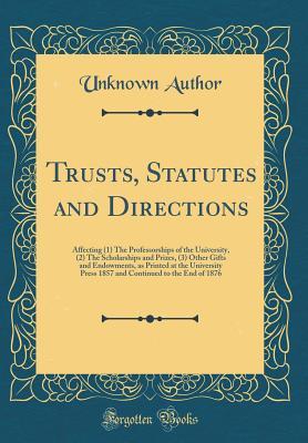 Read Trusts, Statutes and Directions: Affecting (1) the Professorships of the University, (2) the Scholarships and Prizes, (3) Other Gifts and Endowments, as Printed at the University Press 1857 and Continued to the End of 1876 (Classic Reprint) - Unknown file in PDF