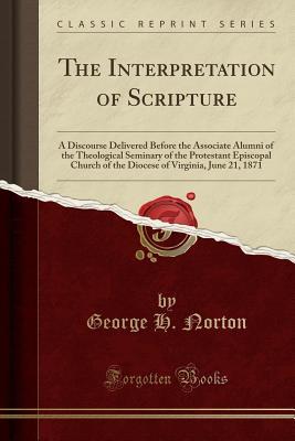 Read online The Interpretation of Scripture: A Discourse Delivered Before the Associate Alumni of the Theological Seminary of the Protestant Episcopal Church of the Diocese of Virginia, June 21, 1871 (Classic Reprint) - George H Norton file in PDF