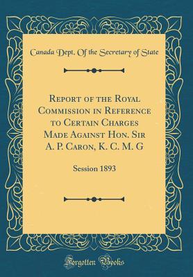 Read Report of the Royal Commission in Reference to Certain Charges Made Against Hon. Sir A. P. Caron, K. C. M. G: Session 1893 (Classic Reprint) - Canada Dept of the Secretary of State | PDF