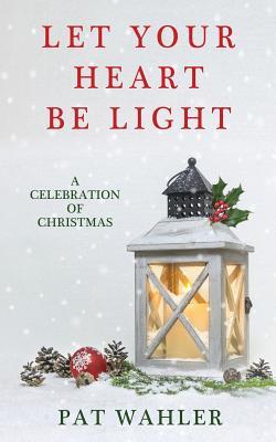 Download Let Your Heart Be Light: A Celebration of Christmas (a Collection of Holiday-Themed Stories, Essays, and Poetry) - Pat Wahler | PDF