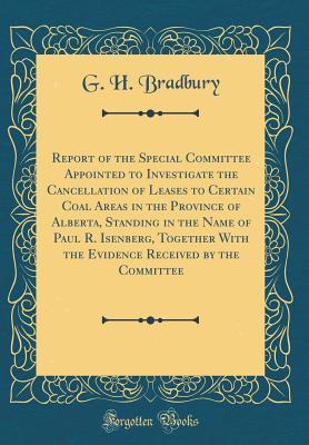 Read Report of the Special Committee Appointed to Investigate the Cancellation of Leases to Certain Coal Areas in the Province of Alberta, Standing in the Name of Paul R. Isenberg, Together with the Evidence Received by the Committee (Classic Reprint) - G H Bradbury | ePub