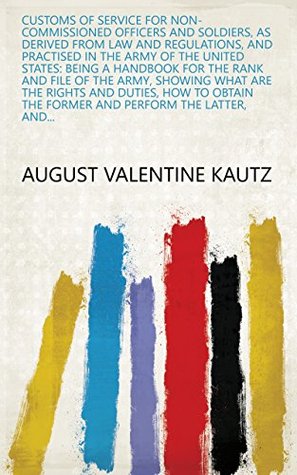 Download Customs of Service for Non-commissioned Officers and Soldiers, as Derived from Law and Regulations, and Practised in the Army of the United States: Being  the Former and Perform the Latter, and - August Valentine Kautz file in PDF
