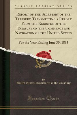Read Report of the Secretary of the Treasury, Transmitting a Report from the Register of the Treasury on the Commerce and Navigation of the United States: For the Year Ending June 30, 1865 (Classic Reprint) - U.S. Department of the Treasury | PDF