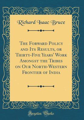 Read The Forward Policy and Its Results, or Thirty-Five Years' Work Amongst the Tribes on Our North-Western Frontier of India (Classic Reprint) - Richard Isaac Bruce | PDF