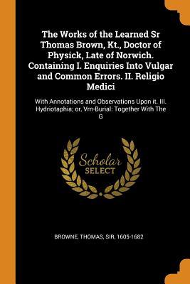 Read The Works of the Learned Sr Thomas Brown, Kt., Doctor of Physick, Late of Norwich. Containing I. Enquiries Into Vulgar and Common Errors. II. Religio Medici: With Annotations and Observations Upon It. III. Hydriotaphia; Or, Vrn-Burial: Together with the G - Thomas Browne file in ePub