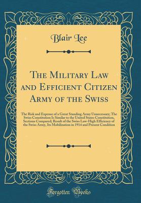 Read The Military Law and Efficient Citizen Army of the Swiss: The Risk and Expense of a Great Standing Army Unnecessary; The Swiss Constitution Is Similar to the United States Constitution, Sections Compared; Result of the Swiss Law-High Efficiency of the Swi - Blair Lee file in PDF