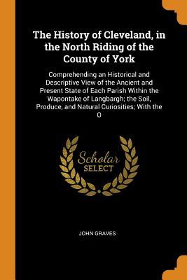 Read The History of Cleveland, in the North Riding of the County of York: Comprehending an Historical and Descriptive View of the Ancient and Present State of Each Parish Within the Wapontake of Langbargh; The Soil, Produce, and Natural Curiosities; With the O - John Graves file in ePub