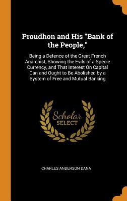 Read Proudhon and His Bank of the People,: Being a Defence of the Great French Anarchist, Showing the Evils of a Specie Currency, and That Interest on Capital Can and Ought to Be Abolished by a System of Free and Mutual Banking - Charles Anderson Dana file in ePub