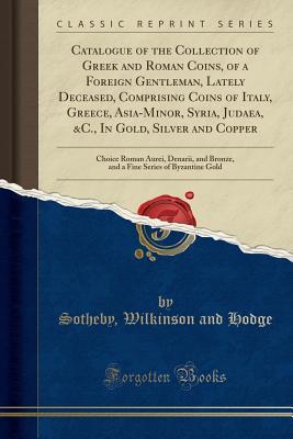 Read online Catalogue of the Collection of Greek and Roman Coins, of a Foreign Gentleman, Lately Deceased, Comprising Coins of Italy, Greece, Asia-Minor, Syria, Judaea, &c., in Gold, Silver and Copper: Choice Roman Aurei, Denarii, and Bronze, and a Fine Series of Byz - Sotheby Wilkinson and Hodge | PDF