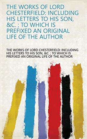 Read online The Works of Lord Chesterfield: Including His Letters to His Son, &c. ; to which is Prefixed an Original Life of the Author - &c. The Works of Lord Chesterfield: Including His Letters to His Son | PDF