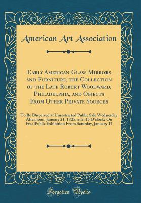 Download Early American Glass Mirrors and Furniture, the Collection of the Late Robert Woodward, Philadelphia, and Objects from Other Private Sources: To Be Dispersed at Unrestricted Public Sale Wednesday Afternoon, January 21, 1925, at 2: 15 O'Clock; On Free Publ - American Art Association | ePub