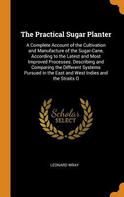 Read The Practical Sugar Planter: A Complete Account of the Cultivation and Manufacture of the Sugar-Cane, According to the Latest and Most Improved Processes. Describing and Comparing the Different Systems Pursued in the East and West Indies and the Straits O - Leonard Wray | PDF