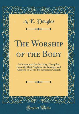 Download The Worship of the Body: A Ceremonial for the Laity, Compiled from the Best Anglican Authorities, and Adapted to Use in the American Church (Classic Reprint) - A E Douglas | PDF