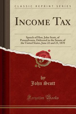 Read Income Tax: Speech of Hon. John Scott, of Pennsylvania, Delivered in the Senate of the United States, June 22 and 23, 1870 (Classic Reprint) - John Scott file in PDF