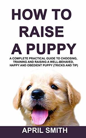 Read online HOW TO RAISE A PUPPY: A complete practical guide to choosing, training and raising a well-behaved, happy and obedient puppy (tricks and tip) - April Smith | PDF