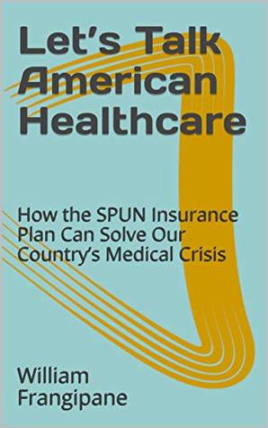 Read online Let’s Talk American Healthcare: How the SPUN Insurance Plan Can Solve Our Country’s Medical Crisis - William Frangipane | PDF