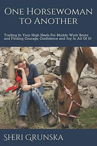 Read online One Horsewoman To Another: Trading In Your High Heels For Muddy Work Boots and Finding Courage, Confidence and Joy In All Of It! - Sheri Grunska | PDF