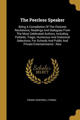 Read The Peerless Speaker: Being A Compilation Of The Choicest Recitations, Readings And Dialogues From The Most Celebrated Authors, Including Pathetic, Tragic, Humorous And Oratorical Selections, For Schools And Public And Private Entertainments: Also - Frank Honywell Fenno | PDF