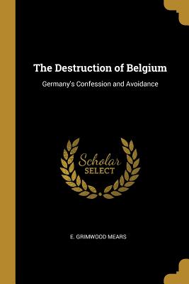 Read online The Destruction of Belgium: Germany's Confession and Avoidance - E. Grimwood Mears | PDF